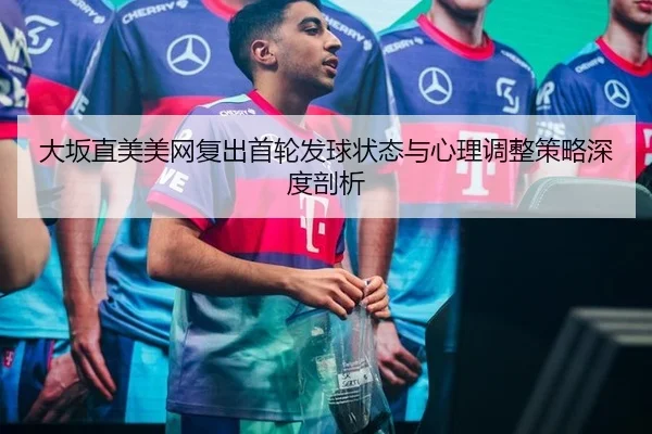 大坂直美美网复出首轮发球状态与心理调整策略深度剖析